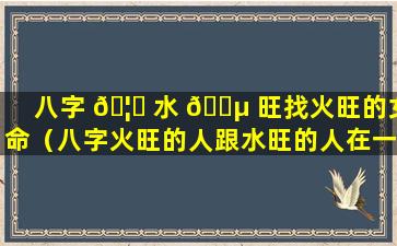 八字 🦍 水 🐵 旺找火旺的女命（八字火旺的人跟水旺的人在一起）